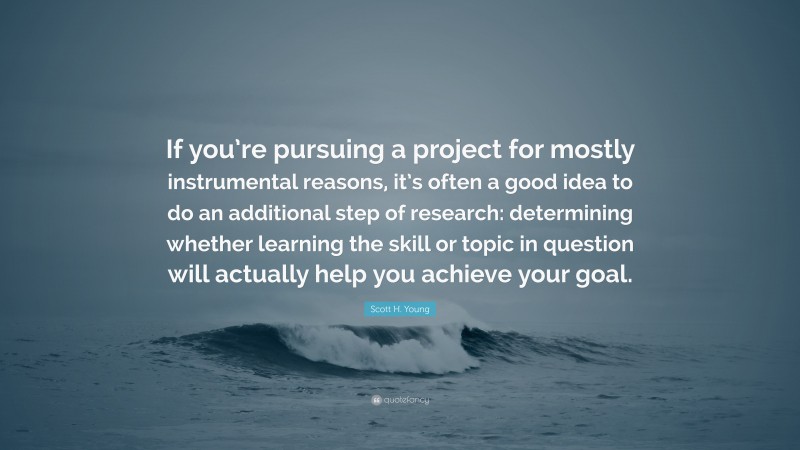 Scott H. Young Quote: “If you’re pursuing a project for mostly instrumental reasons, it’s often a good idea to do an additional step of research: determining whether learning the skill or topic in question will actually help you achieve your goal.”