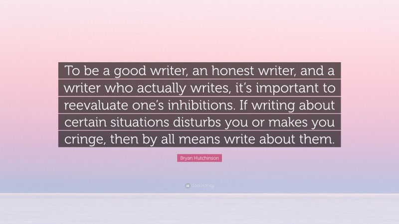 Bryan Hutchinson Quote: “To be a good writer, an honest writer, and a writer who actually writes, it’s important to reevaluate one’s inhibitions. If writing about certain situations disturbs you or makes you cringe, then by all means write about them.”