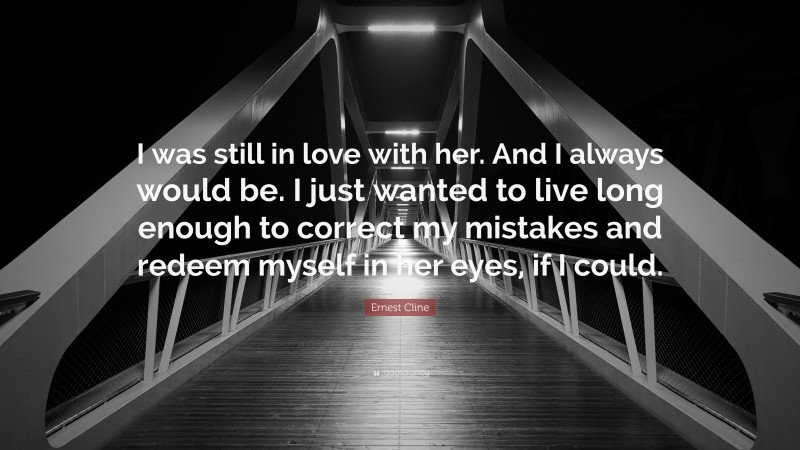 Ernest Cline Quote: “I was still in love with her. And I always would be. I just wanted to live long enough to correct my mistakes and redeem myself in her eyes, if I could.”