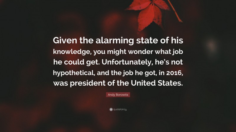 Andy Borowitz Quote: “Given the alarming state of his knowledge, you might wonder what job he could get. Unfortunately, he’s not hypothetical, and the job he got, in 2016, was president of the United States.”