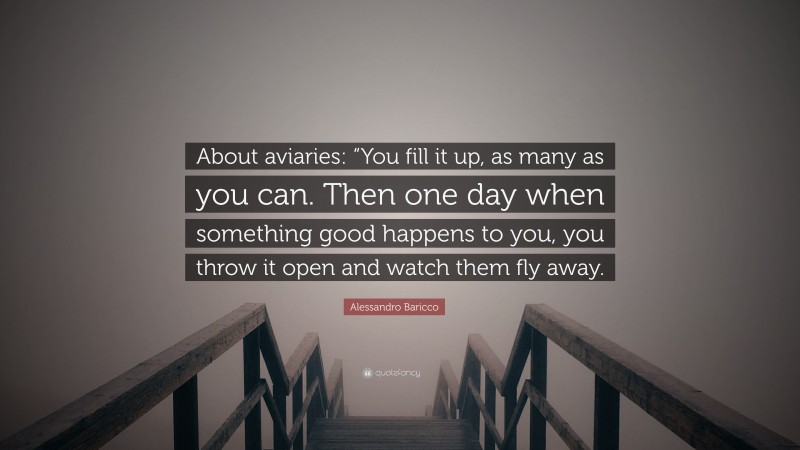 Alessandro Baricco Quote: “About aviaries: “You fill it up, as many as you can. Then one day when something good happens to you, you throw it open and watch them fly away.”