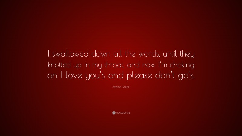 Jessica Katoff Quote: “I swallowed down all the words, until they knotted up in my throat, and now I’m choking on I love you’s and please don’t go’s.”