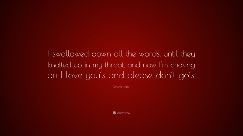 Jessica Katoff Quote: “I swallowed down all the words, until they knotted up in my throat, and now I’m choking on I love you’s and please don’t go’s.”