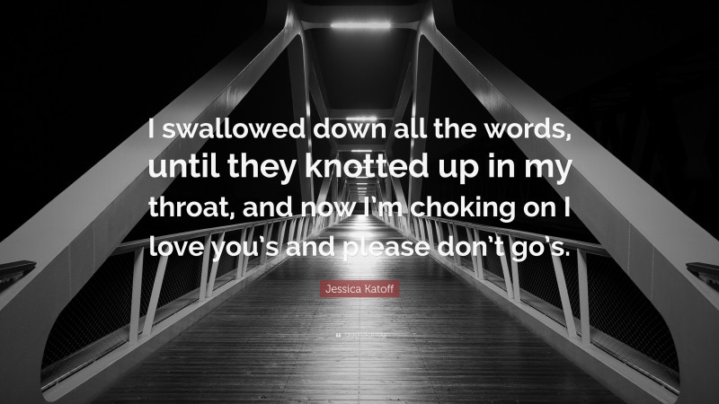 Jessica Katoff Quote: “I swallowed down all the words, until they knotted up in my throat, and now I’m choking on I love you’s and please don’t go’s.”