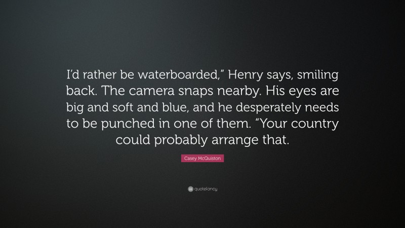 Casey McQuiston Quote: “I’d rather be waterboarded,” Henry says, smiling back. The camera snaps nearby. His eyes are big and soft and blue, and he desperately needs to be punched in one of them. “Your country could probably arrange that.”