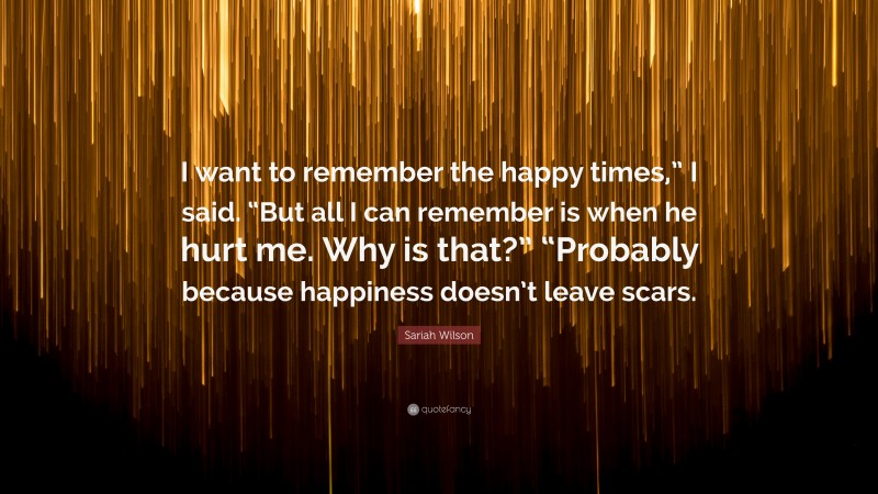 Sariah Wilson Quote: “I want to remember the happy times,” I said. “But all I can remember is when he hurt me. Why is that?” “Probably because happiness doesn’t leave scars.”