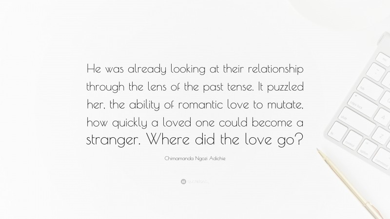 Chimamanda Ngozi Adichie Quote: “He was already looking at their relationship through the lens of the past tense. It puzzled her, the ability of romantic love to mutate, how quickly a loved one could become a stranger. Where did the love go?”