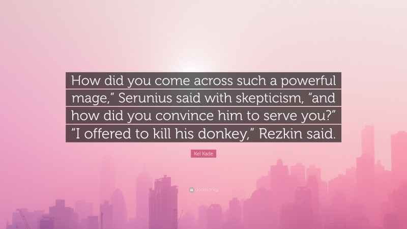 Kel Kade Quote: “How did you come across such a powerful mage,” Serunius said with skepticism, “and how did you convince him to serve you?” “I offered to kill his donkey,” Rezkin said.”