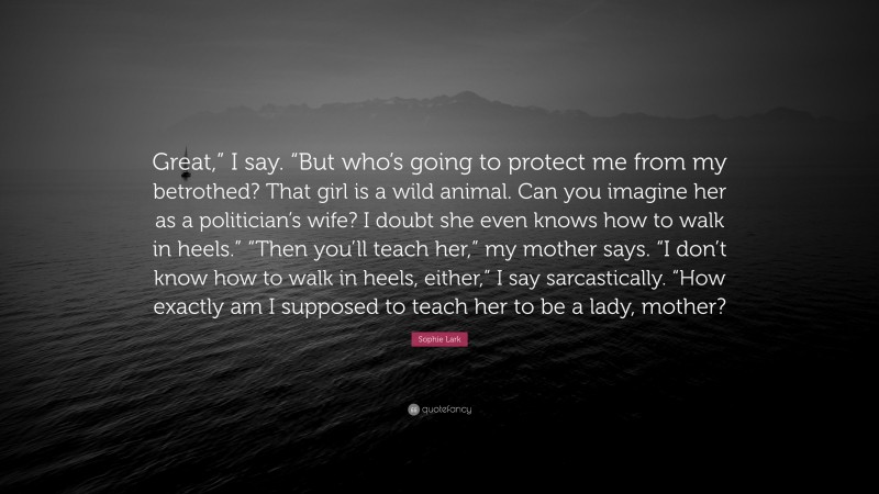 Sophie Lark Quote: “Great,” I say. “But who’s going to protect me from my betrothed? That girl is a wild animal. Can you imagine her as a politician’s wife? I doubt she even knows how to walk in heels.” “Then you’ll teach her,” my mother says. “I don’t know how to walk in heels, either,” I say sarcastically. “How exactly am I supposed to teach her to be a lady, mother?”