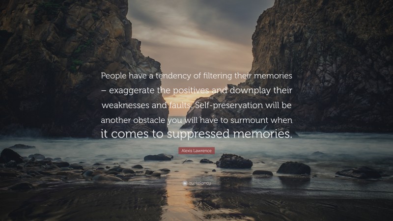 Alexis Lawrence Quote: “People have a tendency of filtering their memories – exaggerate the positives and downplay their weaknesses and faults. Self-preservation will be another obstacle you will have to surmount when it comes to suppressed memories.”