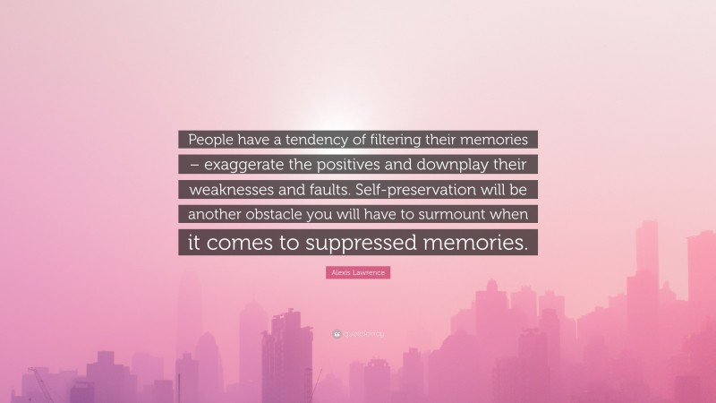 Alexis Lawrence Quote: “People have a tendency of filtering their memories – exaggerate the positives and downplay their weaknesses and faults. Self-preservation will be another obstacle you will have to surmount when it comes to suppressed memories.”