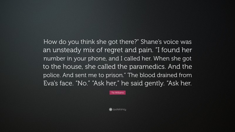 Tia Williams Quote: “How do you think she got there?” Shane’s voice was an unsteady mix of regret and pain. “I found her number in your phone, and I called her. When she got to the house, she called the paramedics. And the police. And sent me to prison.” The blood drained from Eva’s face. “No.” “Ask her,” he said gently. “Ask her.”