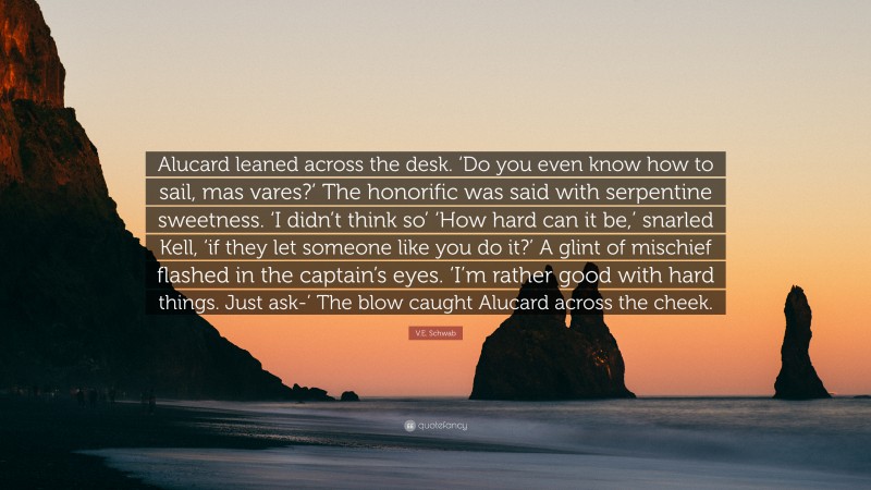 V.E. Schwab Quote: “Alucard leaned across the desk. ‘Do you even know how to sail, mas vares?’ The honorific was said with serpentine sweetness. ‘I didn’t think so’ ‘How hard can it be,’ snarled Kell, ‘if they let someone like you do it?’ A glint of mischief flashed in the captain’s eyes. ‘I’m rather good with hard things. Just ask-’ The blow caught Alucard across the cheek.”