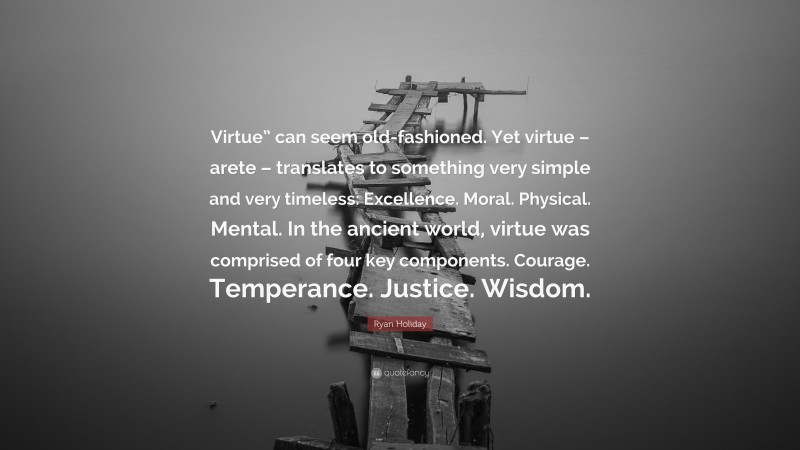 Ryan Holiday Quote: “Virtue” can seem old-fashioned. Yet virtue – arete – translates to something very simple and very timeless: Excellence. Moral. Physical. Mental. In the ancient world, virtue was comprised of four key components. Courage. Temperance. Justice. Wisdom.”