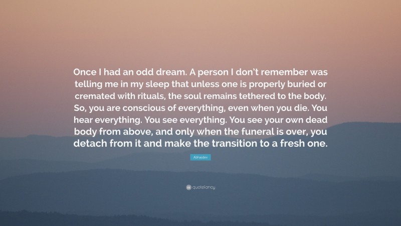 Abhaidev Quote: “Once I had an odd dream. A person I don’t remember was telling me in my sleep that unless one is properly buried or cremated with rituals, the soul remains tethered to the body. So, you are conscious of everything, even when you die. You hear everything. You see everything. You see your own dead body from above, and only when the funeral is over, you detach from it and make the transition to a fresh one.”