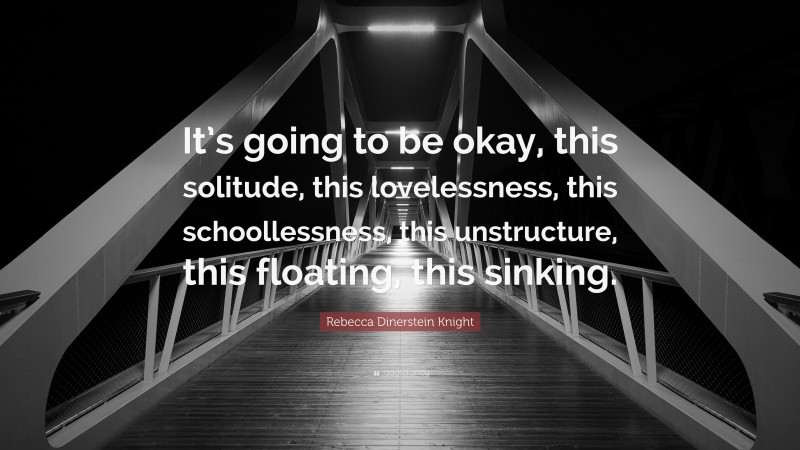 Rebecca Dinerstein Knight Quote: “It’s going to be okay, this solitude, this lovelessness, this schoollessness, this unstructure, this floating, this sinking.”