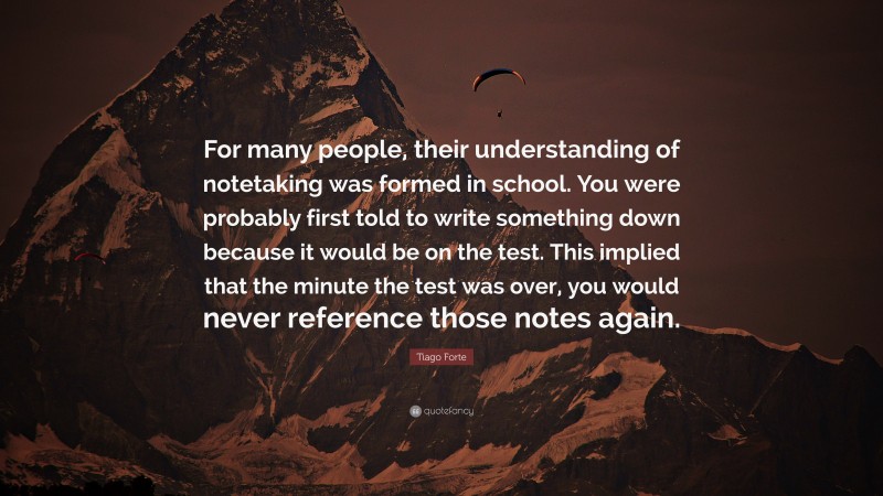 Tiago Forte Quote: “For many people, their understanding of notetaking was formed in school. You were probably first told to write something down because it would be on the test. This implied that the minute the test was over, you would never reference those notes again.”