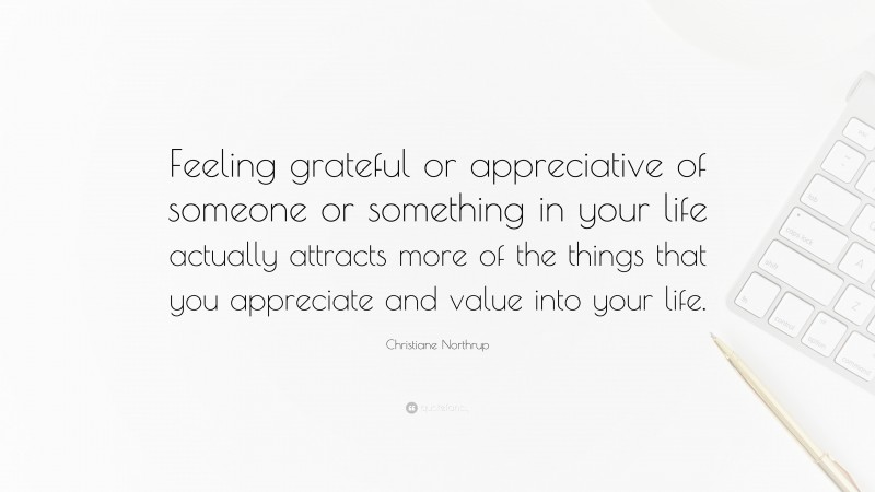 Christiane Northrup Quote: “Feeling grateful or appreciative of someone or something in your life actually attracts more of the things that you appreciate and value into your life.”