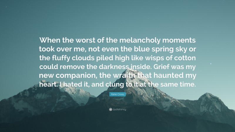 Katie Cross Quote: “When the worst of the melancholy moments took over me, not even the blue spring sky or the fluffy clouds piled high like wisps of cotton could remove the darkness inside. Grief was my new companion, the wraith that haunted my heart. I hated it, and clung to it at the same time.”