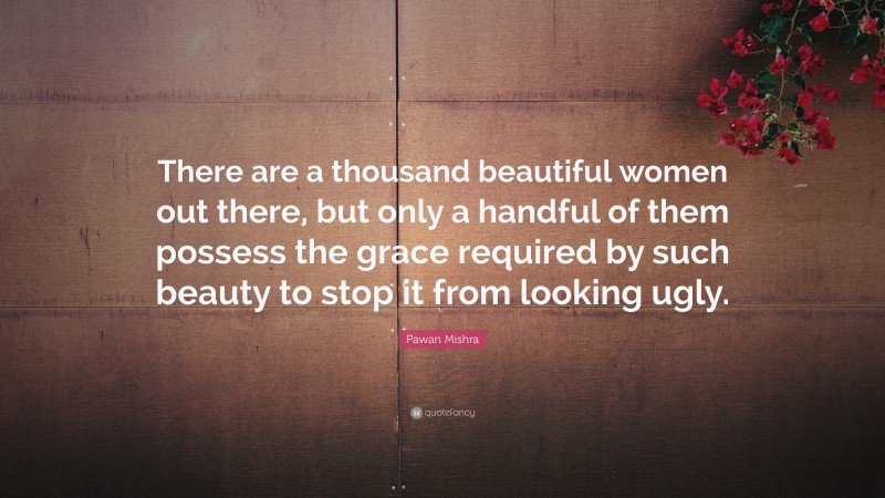 Pawan Mishra Quote: “There are a thousand beautiful women out there, but only a handful of them possess the grace required by such beauty to stop it from looking ugly.”