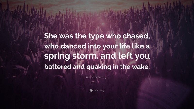 Katherine McIntyre Quote: “She was the type who chased, who danced into your life like a spring storm, and left you battered and quaking in the wake.”