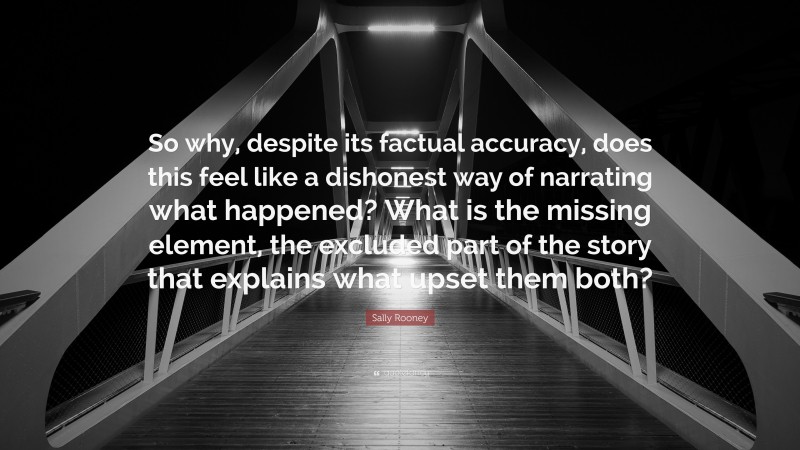 Sally Rooney Quote: “So why, despite its factual accuracy, does this feel like a dishonest way of narrating what happened? What is the missing element, the excluded part of the story that explains what upset them both?”
