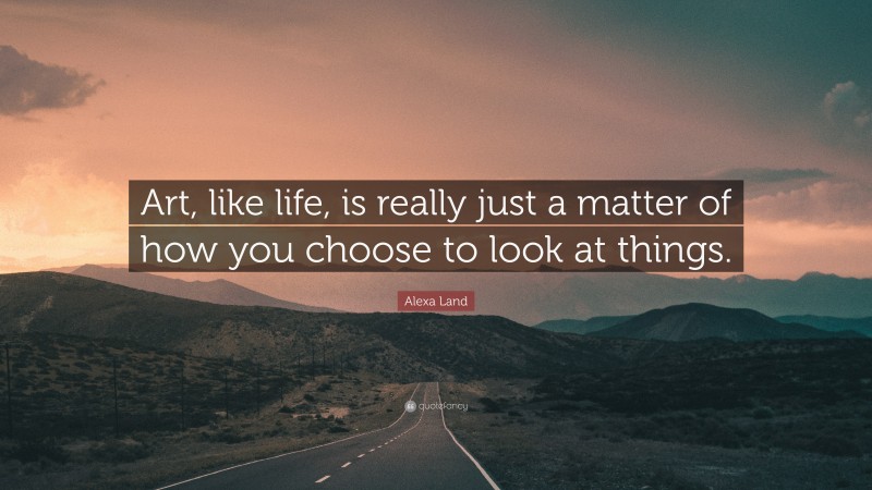 Alexa Land Quote: “Art, like life, is really just a matter of how you choose to look at things.”