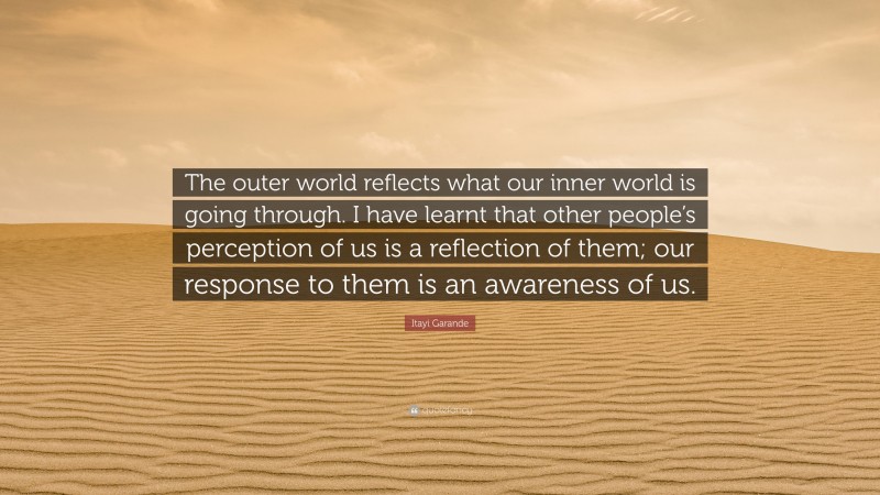 Itayi Garande Quote: “The outer world reflects what our inner world is going through. I have learnt that other people’s perception of us is a reflection of them; our response to them is an awareness of us.”
