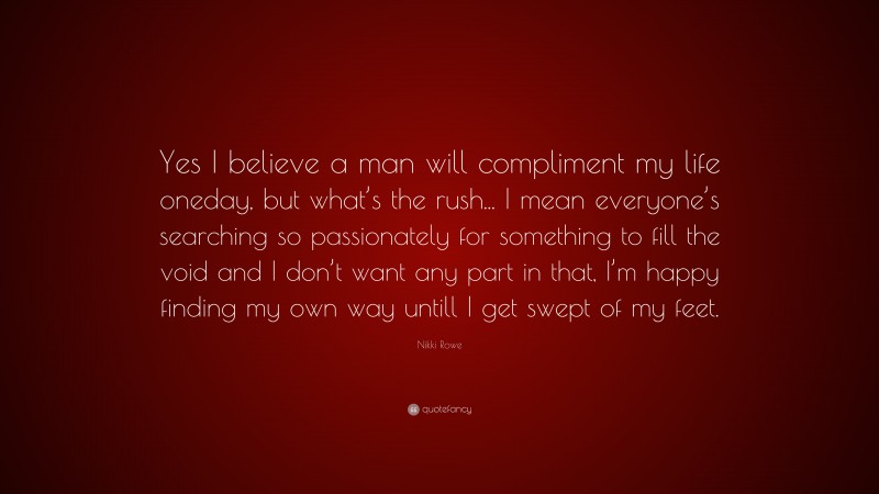 Nikki Rowe Quote: “Yes I believe a man will compliment my life oneday, but what’s the rush... I mean everyone’s searching so passionately for something to fill the void and I don’t want any part in that, I’m happy finding my own way untill I get swept of my feet.”