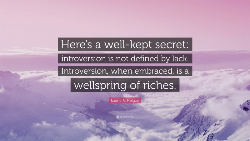 Laurie A. Helgoe Quote: “Here’s a well-kept secret: introversion is not defined by lack. Introversion, when embraced, is a wellspring of riches.”