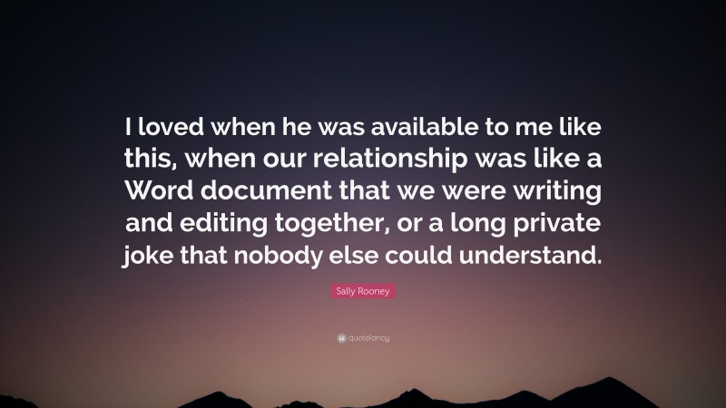 Sally Rooney Quote: “I loved when he was available to me like this, when our relationship was like a Word document that we were writing and editing together, or a long private joke that nobody else could understand.”