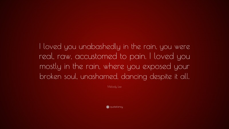 Melody Lee Quote: “I loved you unabashedly in the rain, you were real, raw, accustomed to pain. I loved you mostly in the rain, where you exposed your broken soul, unashamed, dancing despite it all.”