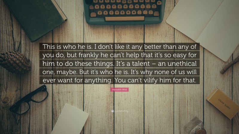 Meredith Wild Quote: “This is who he is. I don’t like it any better than any of you do, but frankly he can’t help that it’s so easy for him to do these things. It’s a talent – an unethical one, maybe. But it’s who he is. It’s why none of us will ever want for anything. You can’t vilify him for that.”