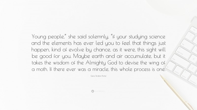 Gene Stratton-Porter Quote: “Young people,” she said solemnly, “if your studying science and the elements has ever led you to feel that things just happen, kind of evolve by chance, as it were, this sight will be good for you. Maybe earth and air accumulate, but it takes the wisdom of the Almighty God to devise the wing of a moth. If there ever was a miracle, this whole process is one.”