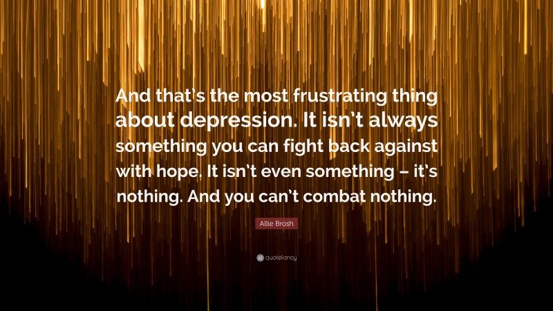 Allie Brosh Quote: “And that’s the most frustrating thing about depression. It isn’t always something you can fight back against with hope. It isn’t even something – it’s nothing. And you can’t combat nothing.”