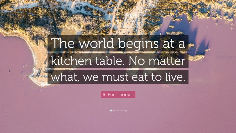 R. Eric Thomas Quote: “The world begins at a kitchen table. No matter what, we must eat to live.”