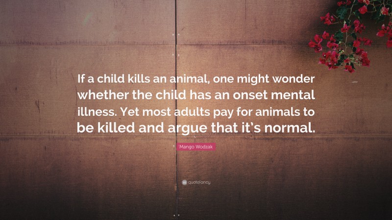 Mango Wodzak Quote: “If a child kills an animal, one might wonder whether the child has an onset mental illness. Yet most adults pay for animals to be killed and argue that it’s normal.”