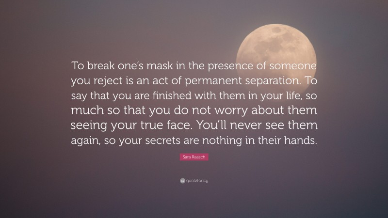 Sara Raasch Quote: “To break one’s mask in the presence of someone you reject is an act of permanent separation. To say that you are finished with them in your life, so much so that you do not worry about them seeing your true face. You’ll never see them again, so your secrets are nothing in their hands.”