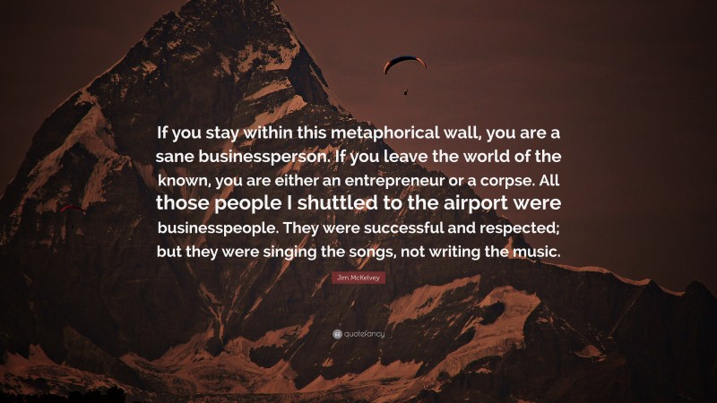 Jim McKelvey Quote: “If you stay within this metaphorical wall, you are a sane businessperson. If you leave the world of the known, you are either an entrepreneur or a corpse. All those people I shuttled to the airport were businesspeople. They were successful and respected; but they were singing the songs, not writing the music.”