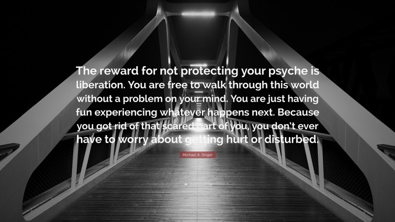 Michael A. Singer Quote: “The reward for not protecting your psyche is liberation. You are free to walk through this world without a problem on your mind. You are just having fun experiencing whatever happens next. Because you got rid of that scared part of you, you don’t ever have to worry about getting hurt or disturbed.”