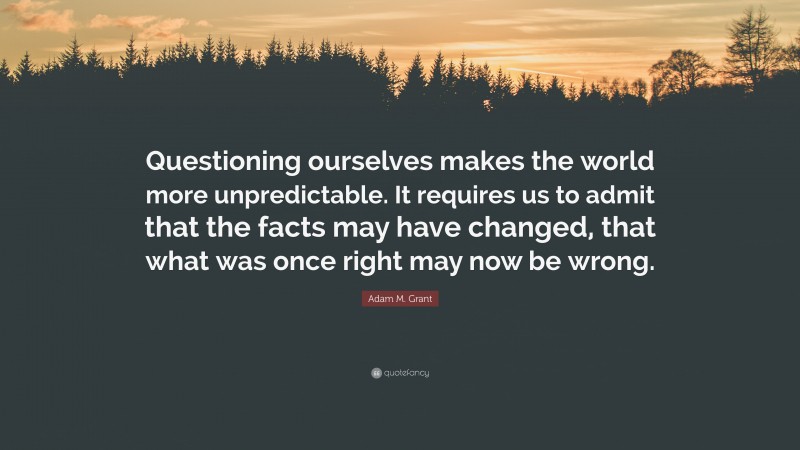 Adam M. Grant Quote: “Questioning ourselves makes the world more unpredictable. It requires us to admit that the facts may have changed, that what was once right may now be wrong.”