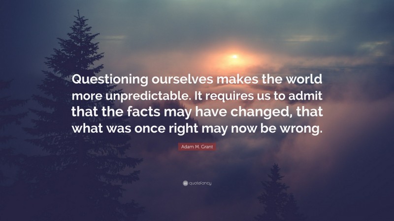 Adam M. Grant Quote: “Questioning ourselves makes the world more unpredictable. It requires us to admit that the facts may have changed, that what was once right may now be wrong.”