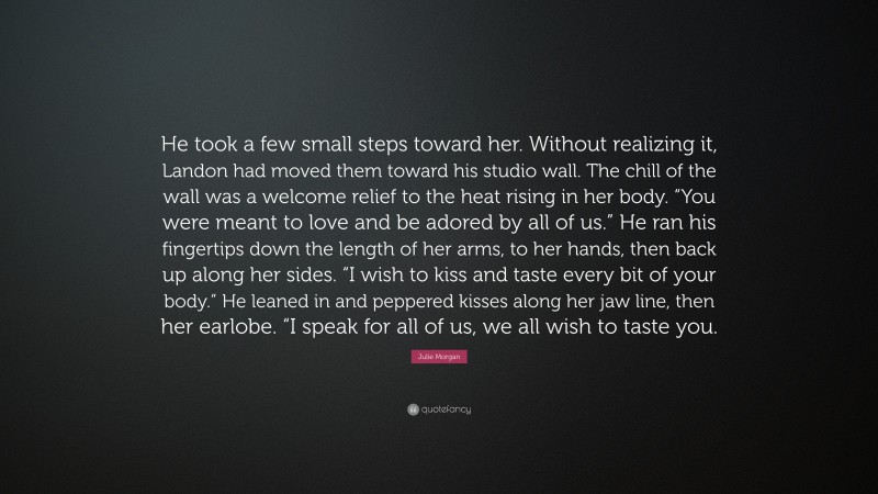 Julie Morgan Quote: “He took a few small steps toward her. Without realizing it, Landon had moved them toward his studio wall. The chill of the wall was a welcome relief to the heat rising in her body. “You were meant to love and be adored by all of us.” He ran his fingertips down the length of her arms, to her hands, then back up along her sides. “I wish to kiss and taste every bit of your body.” He leaned in and peppered kisses along her jaw line, then her earlobe. “I speak for all of us, we all wish to taste you.”