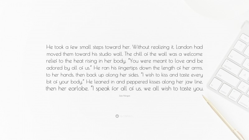 Julie Morgan Quote: “He took a few small steps toward her. Without realizing it, Landon had moved them toward his studio wall. The chill of the wall was a welcome relief to the heat rising in her body. “You were meant to love and be adored by all of us.” He ran his fingertips down the length of her arms, to her hands, then back up along her sides. “I wish to kiss and taste every bit of your body.” He leaned in and peppered kisses along her jaw line, then her earlobe. “I speak for all of us, we all wish to taste you.”