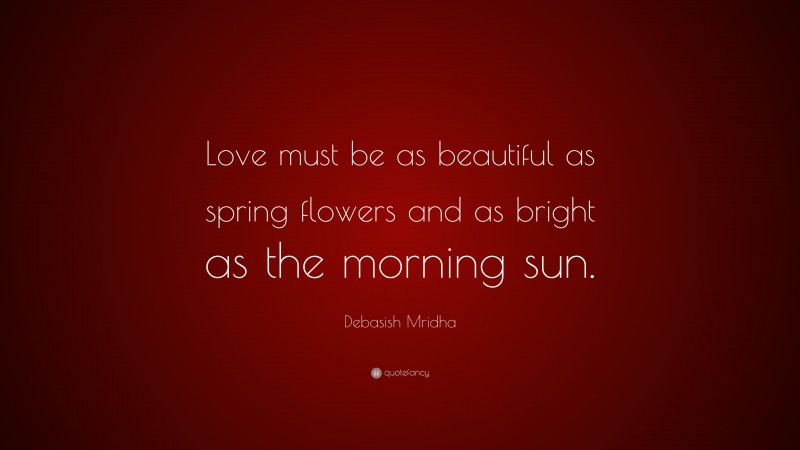 Debasish Mridha Quote: “Love must be as beautiful as spring flowers and as bright as the morning sun.”