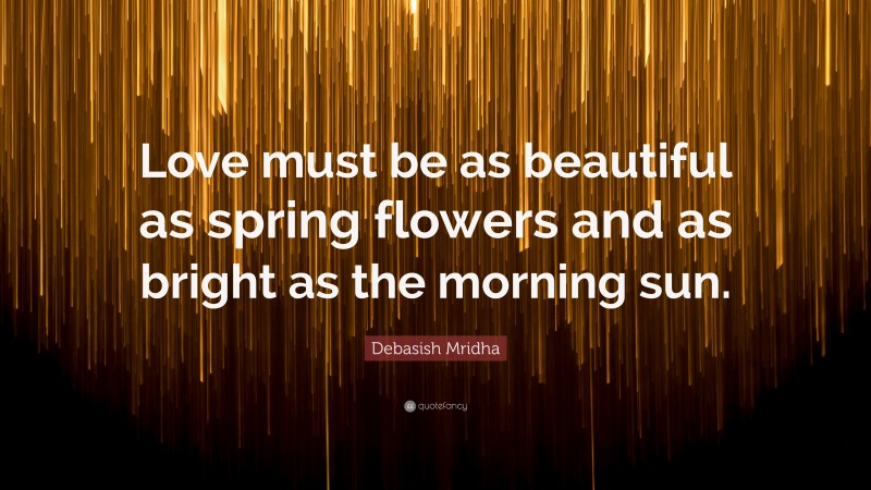Debasish Mridha Quote: “Love must be as beautiful as spring flowers and as bright as the morning sun.”