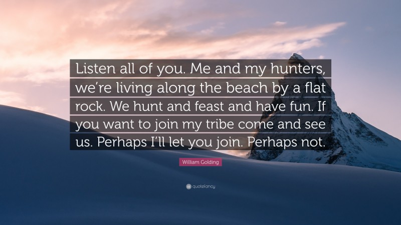 William Golding Quote: “Listen all of you. Me and my hunters, we’re living along the beach by a flat rock. We hunt and feast and have fun. If you want to join my tribe come and see us. Perhaps I’ll let you join. Perhaps not.”