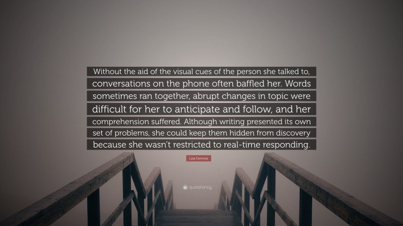 Lisa Genova Quote: “Without the aid of the visual cues of the person she talked to, conversations on the phone often baffled her. Words sometimes ran together, abrupt changes in topic were difficult for her to anticipate and follow, and her comprehension suffered. Although writing presented its own set of problems, she could keep them hidden from discovery because she wasn’t restricted to real-time responding.”