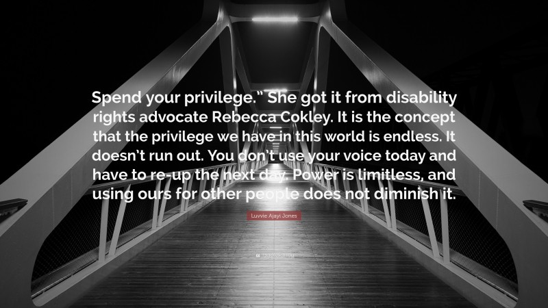 Luvvie Ajayi Jones Quote: “Spend your privilege.” She got it from disability rights advocate Rebecca Cokley. It is the concept that the privilege we have in this world is endless. It doesn’t run out. You don’t use your voice today and have to re-up the next day. Power is limitless, and using ours for other people does not diminish it.”