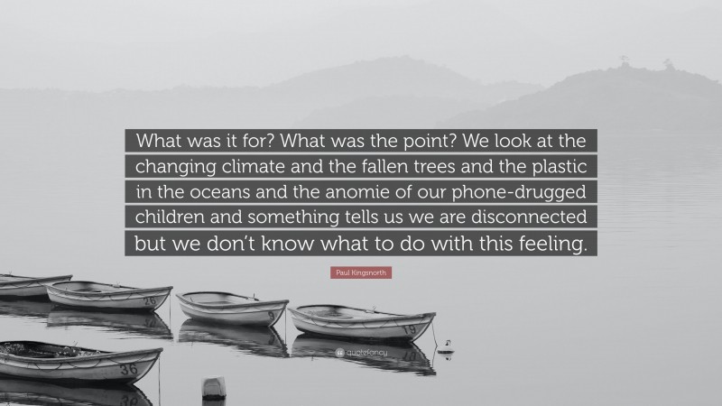 Paul Kingsnorth Quote: “What was it for? What was the point? We look at the changing climate and the fallen trees and the plastic in the oceans and the anomie of our phone-drugged children and something tells us we are disconnected but we don’t know what to do with this feeling.”